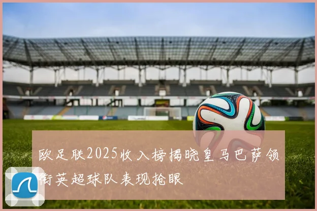 欧足联2025收入榜揭晓皇马巴萨领衔英超球队表现抢眼