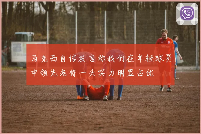 马克西自信发言称我们在年轻球员中领先老将一头实力明显占优