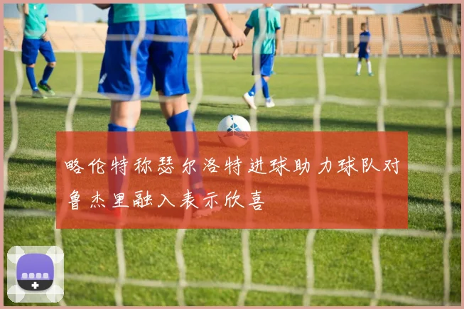 略伦特称瑟尔洛特进球助力球队对鲁杰里融入表示欣喜