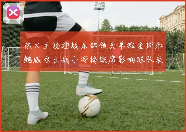 热火主场迎战东部领头羊维金斯和鲍威尔出战小海梅缺席影响球队表现
