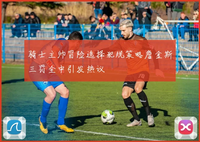 骑士主帅冒险选择犯规策略詹金斯三罚全中引发热议