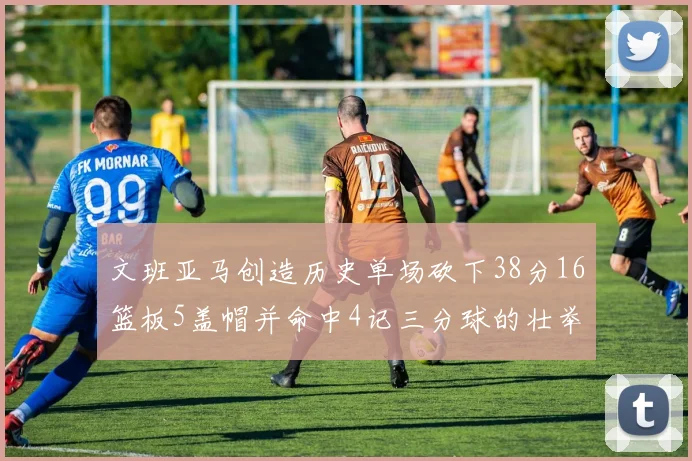 文班亚马创造历史单场砍下38分16篮板5盖帽并命中4记三分球的壮举