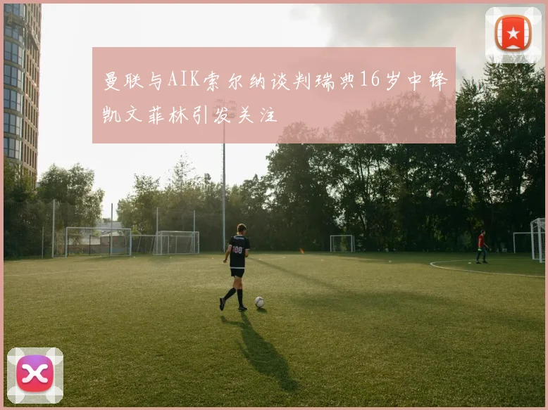 曼联与AIK索尔纳谈判瑞典16岁中锋凯文菲林引发关注