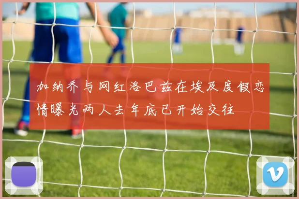 加纳乔与网红洛巴兹在埃及度假恋情曝光两人去年底已开始交往
