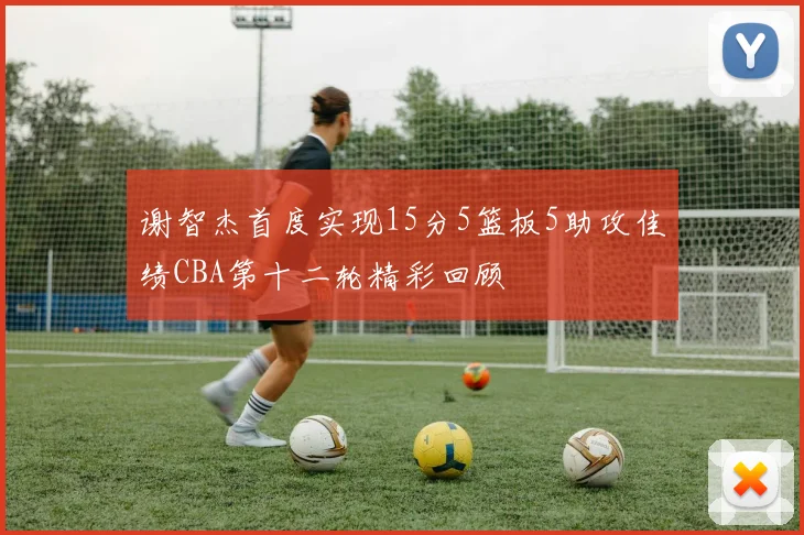 谢智杰首度实现15分5篮板5助攻佳绩CBA第十二轮精彩回顾